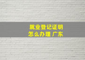 就业登记证明怎么办理 广东